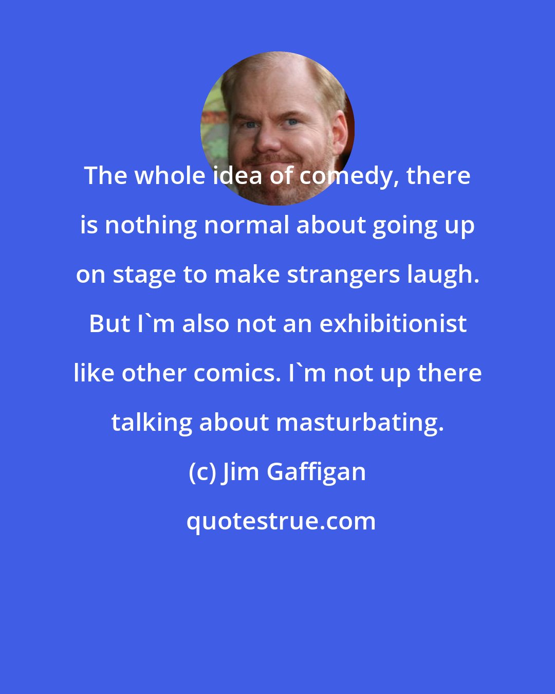 Jim Gaffigan: The whole idea of comedy, there is nothing normal about going up on stage to make strangers laugh. But I'm also not an exhibitionist like other comics. I'm not up there talking about masturbating.