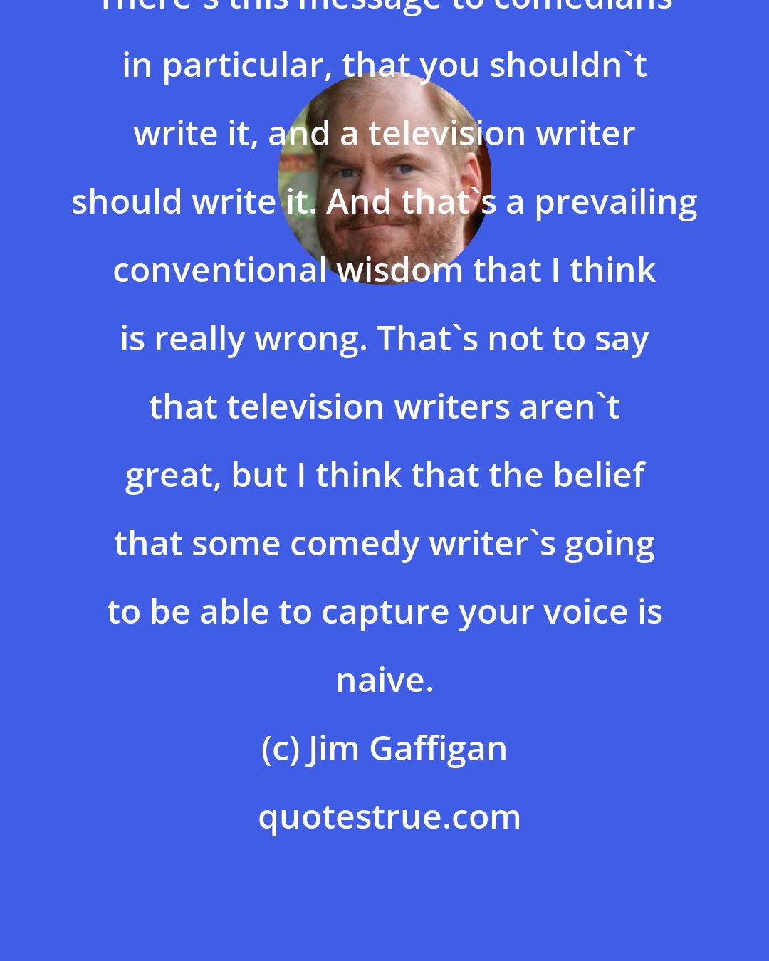 Jim Gaffigan: There's this message to comedians in particular, that you shouldn't write it, and a television writer should write it. And that's a prevailing conventional wisdom that I think is really wrong. That's not to say that television writers aren't great, but I think that the belief that some comedy writer's going to be able to capture your voice is naive.