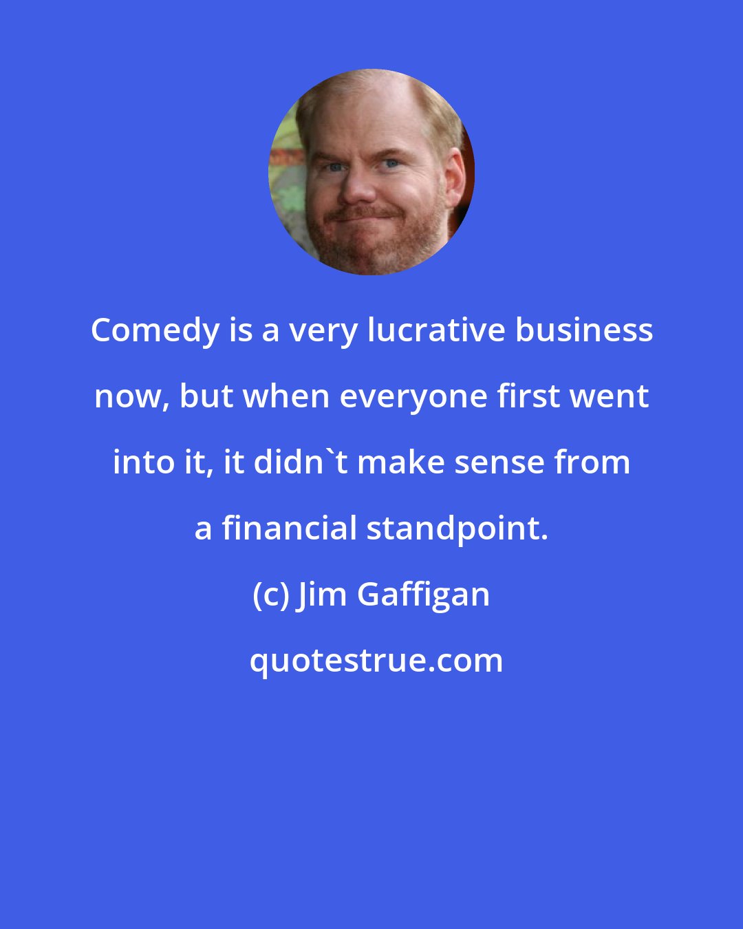 Jim Gaffigan: Comedy is a very lucrative business now, but when everyone first went into it, it didn't make sense from a financial standpoint.