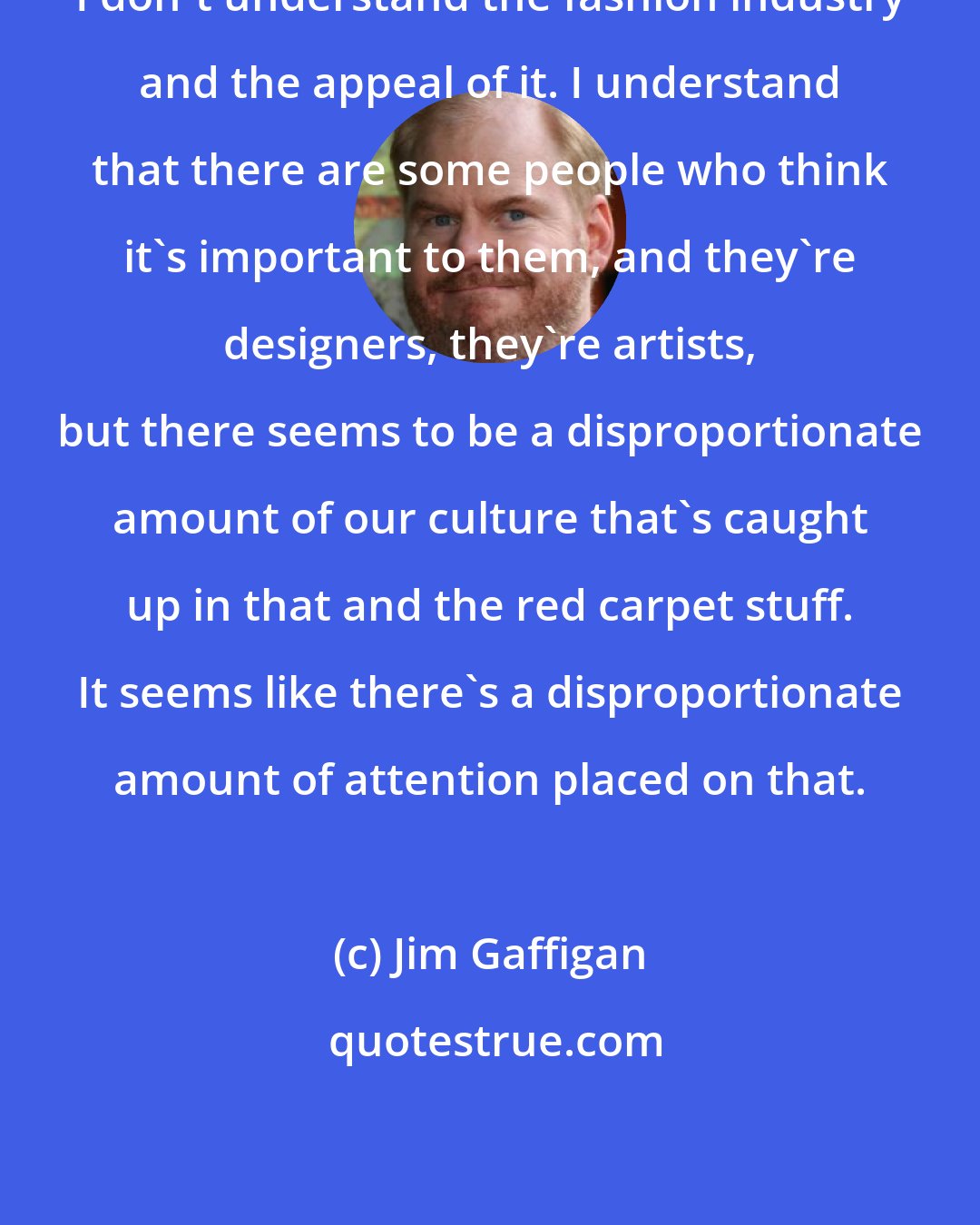 Jim Gaffigan: I don't understand the fashion industry and the appeal of it. I understand that there are some people who think it's important to them, and they're designers, they're artists, but there seems to be a disproportionate amount of our culture that's caught up in that and the red carpet stuff. It seems like there's a disproportionate amount of attention placed on that.