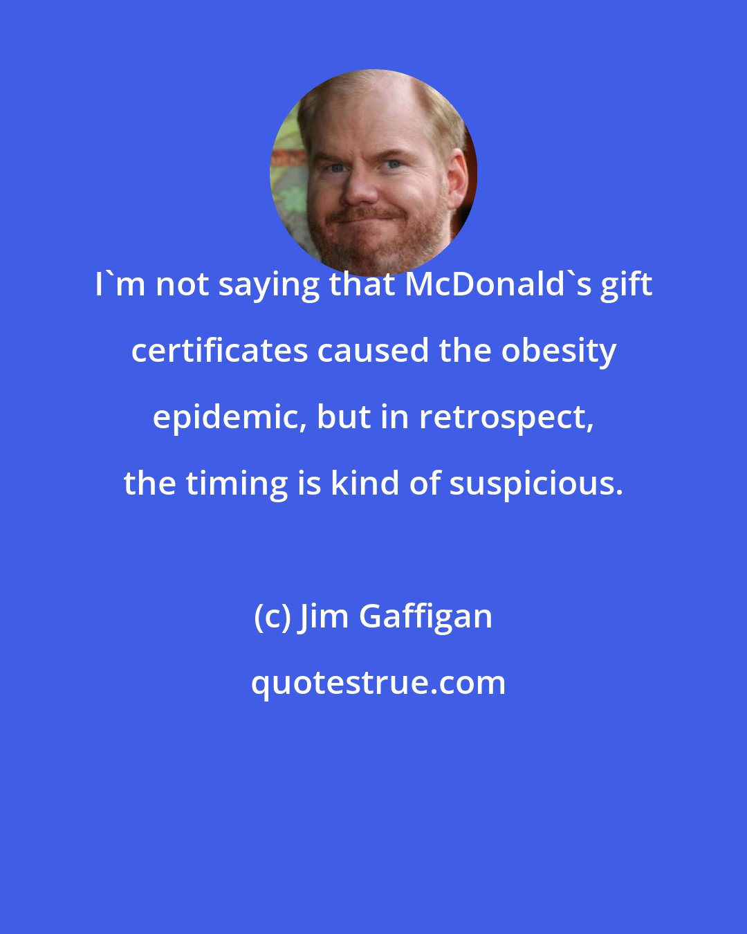 Jim Gaffigan: I'm not saying that McDonald's gift certificates caused the obesity epidemic, but in retrospect, the timing is kind of suspicious.