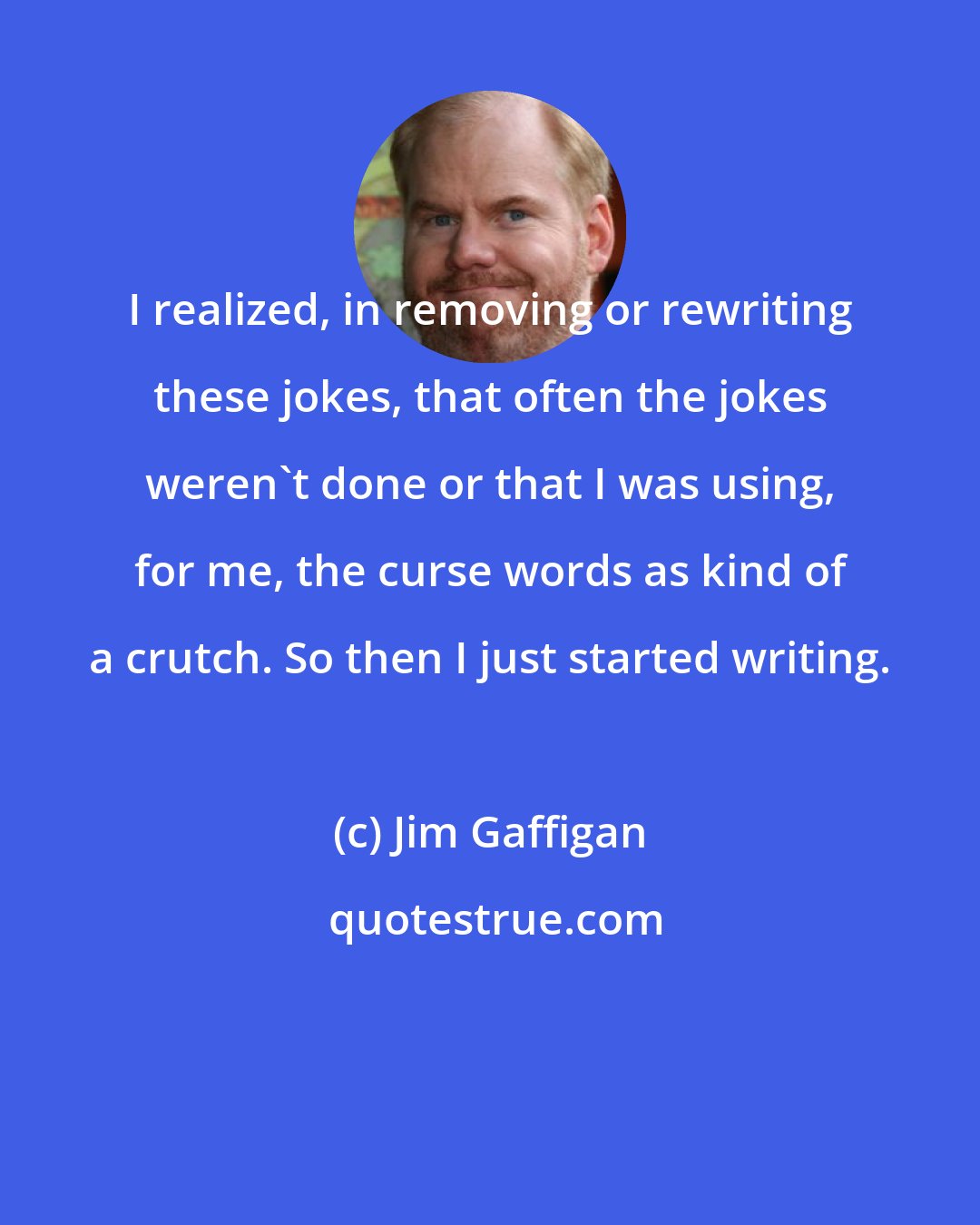 Jim Gaffigan: I realized, in removing or rewriting these jokes, that often the jokes weren't done or that I was using, for me, the curse words as kind of a crutch. So then I just started writing.