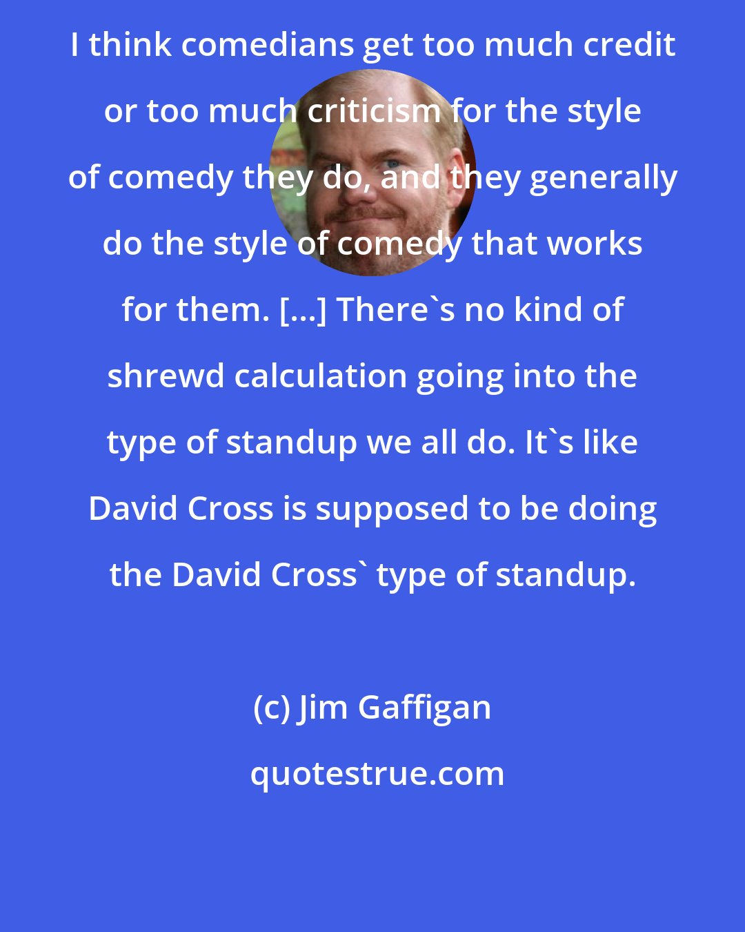 Jim Gaffigan: I think comedians get too much credit or too much criticism for the style of comedy they do, and they generally do the style of comedy that works for them. [...] There's no kind of shrewd calculation going into the type of standup we all do. It's like David Cross is supposed to be doing the David Cross' type of standup.