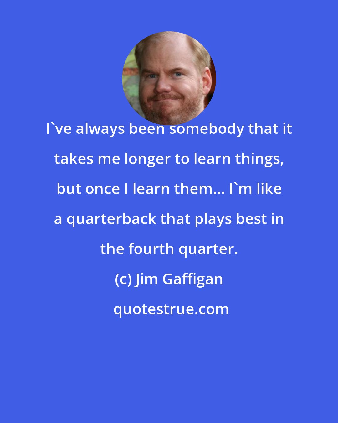 Jim Gaffigan: I've always been somebody that it takes me longer to learn things, but once I learn them... I'm like a quarterback that plays best in the fourth quarter.