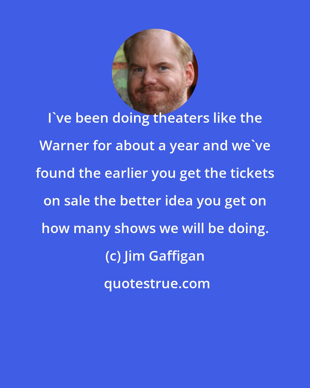 Jim Gaffigan: I've been doing theaters like the Warner for about a year and we've found the earlier you get the tickets on sale the better idea you get on how many shows we will be doing.