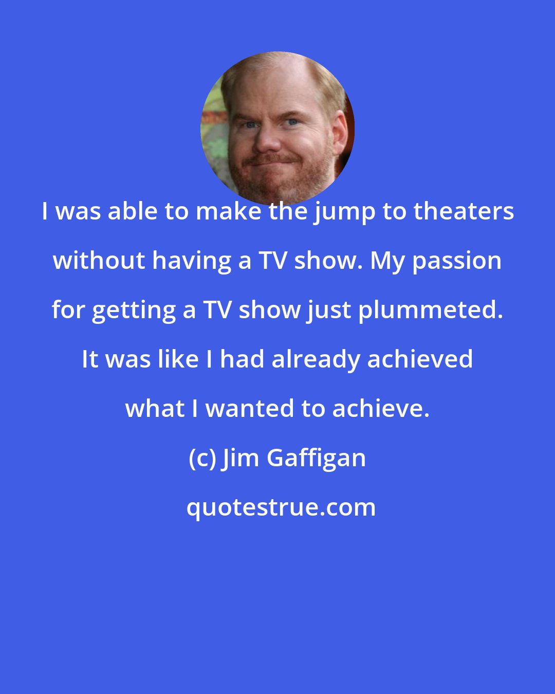 Jim Gaffigan: I was able to make the jump to theaters without having a TV show. My passion for getting a TV show just plummeted. It was like I had already achieved what I wanted to achieve.