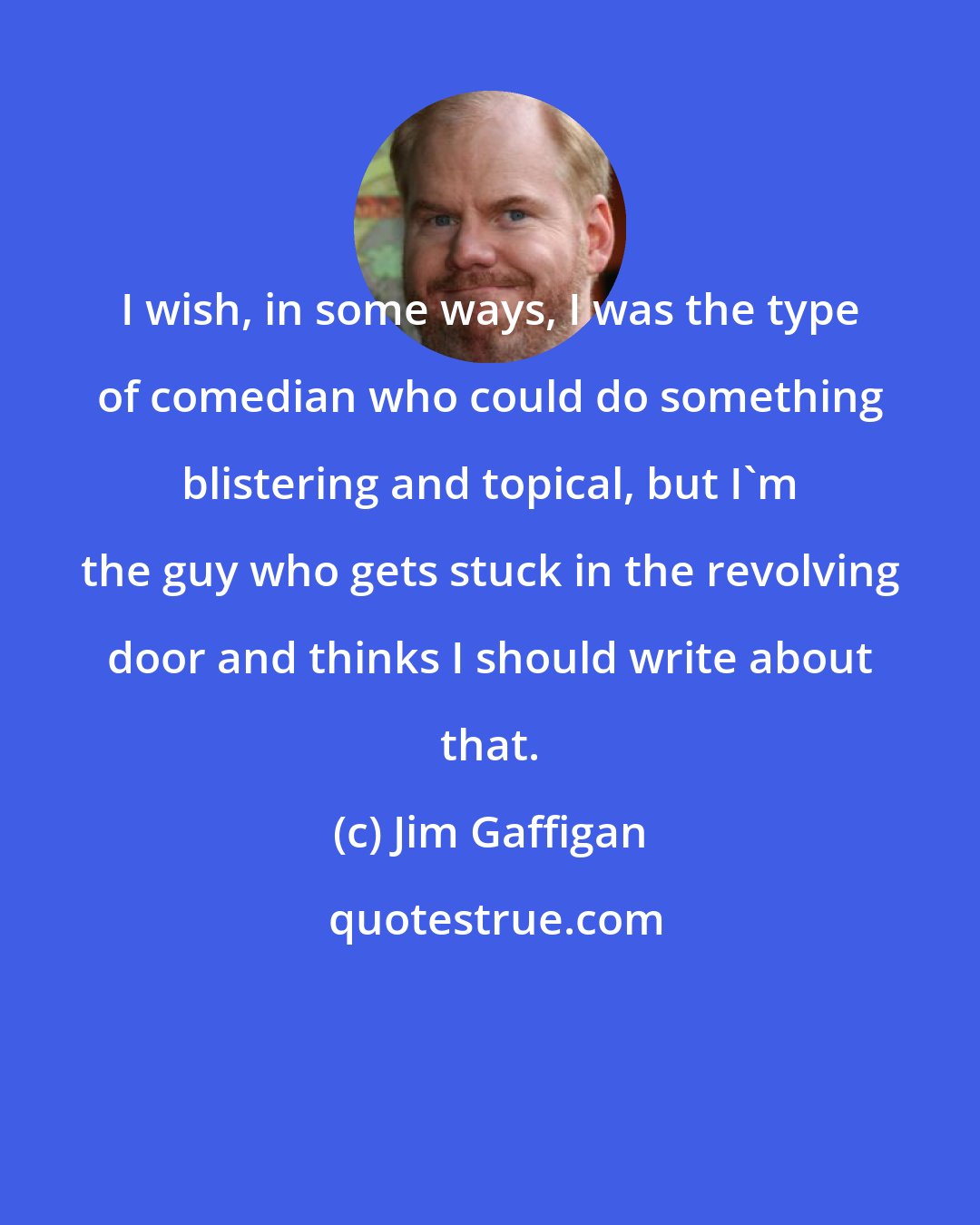 Jim Gaffigan: I wish, in some ways, I was the type of comedian who could do something blistering and topical, but I'm the guy who gets stuck in the revolving door and thinks I should write about that.