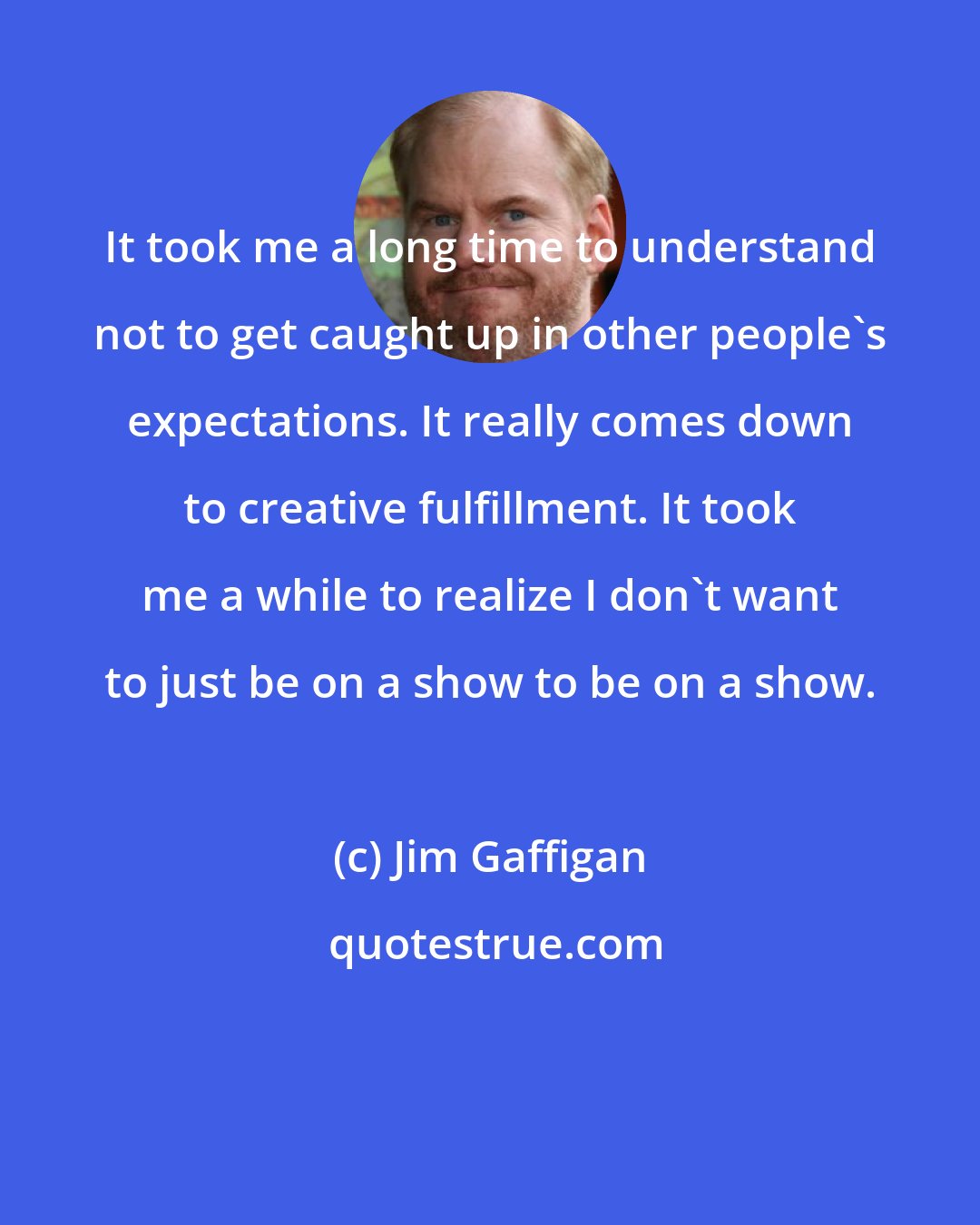 Jim Gaffigan: It took me a long time to understand not to get caught up in other people's expectations. It really comes down to creative fulfillment. It took me a while to realize I don't want to just be on a show to be on a show.