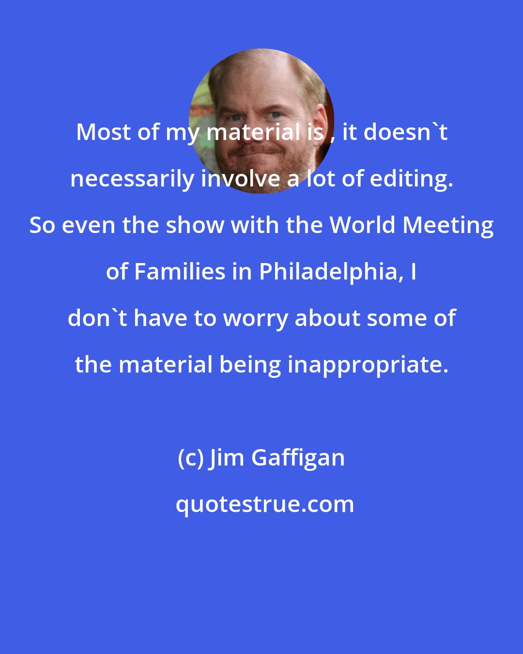 Jim Gaffigan: Most of my material is , it doesn't necessarily involve a lot of editing. So even the show with the World Meeting of Families in Philadelphia, I don't have to worry about some of the material being inappropriate.