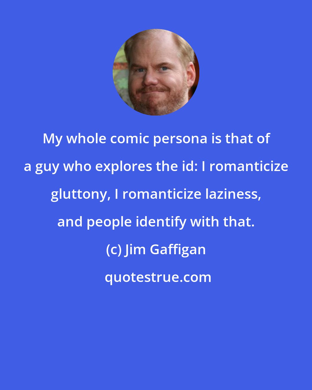 Jim Gaffigan: My whole comic persona is that of a guy who explores the id: I romanticize gluttony, I romanticize laziness, and people identify with that.