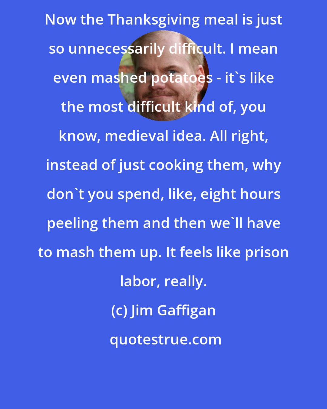 Jim Gaffigan: Now the Thanksgiving meal is just so unnecessarily difficult. I mean even mashed potatoes - it's like the most difficult kind of, you know, medieval idea. All right, instead of just cooking them, why don't you spend, like, eight hours peeling them and then we'll have to mash them up. It feels like prison labor, really.