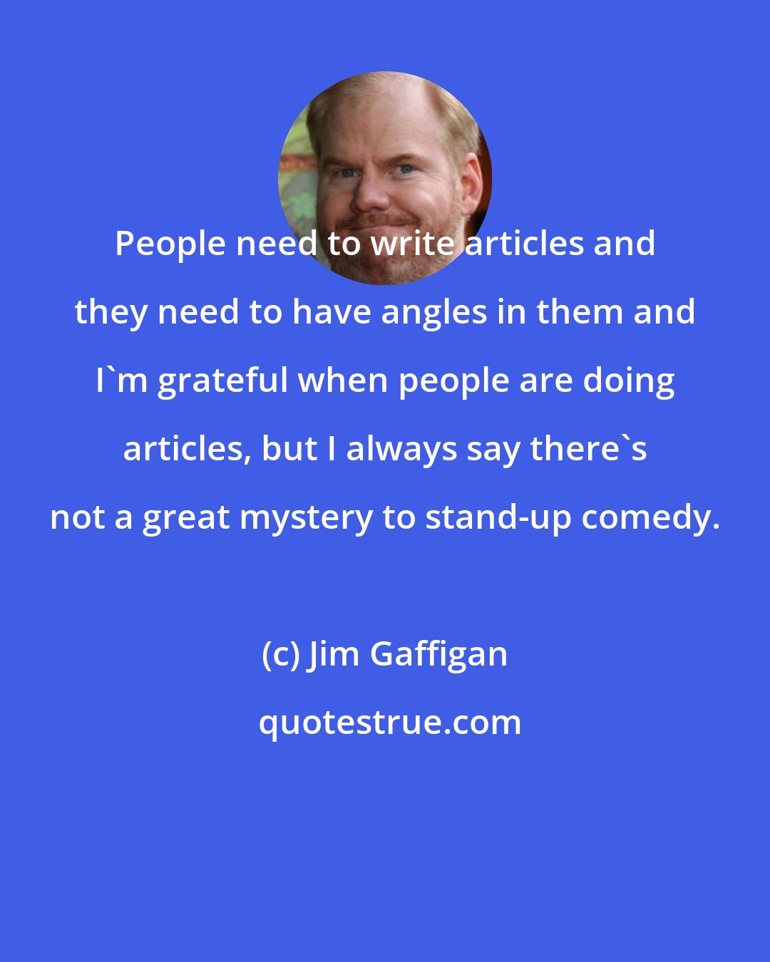 Jim Gaffigan: People need to write articles and they need to have angles in them and I'm grateful when people are doing articles, but I always say there's not a great mystery to stand-up comedy.