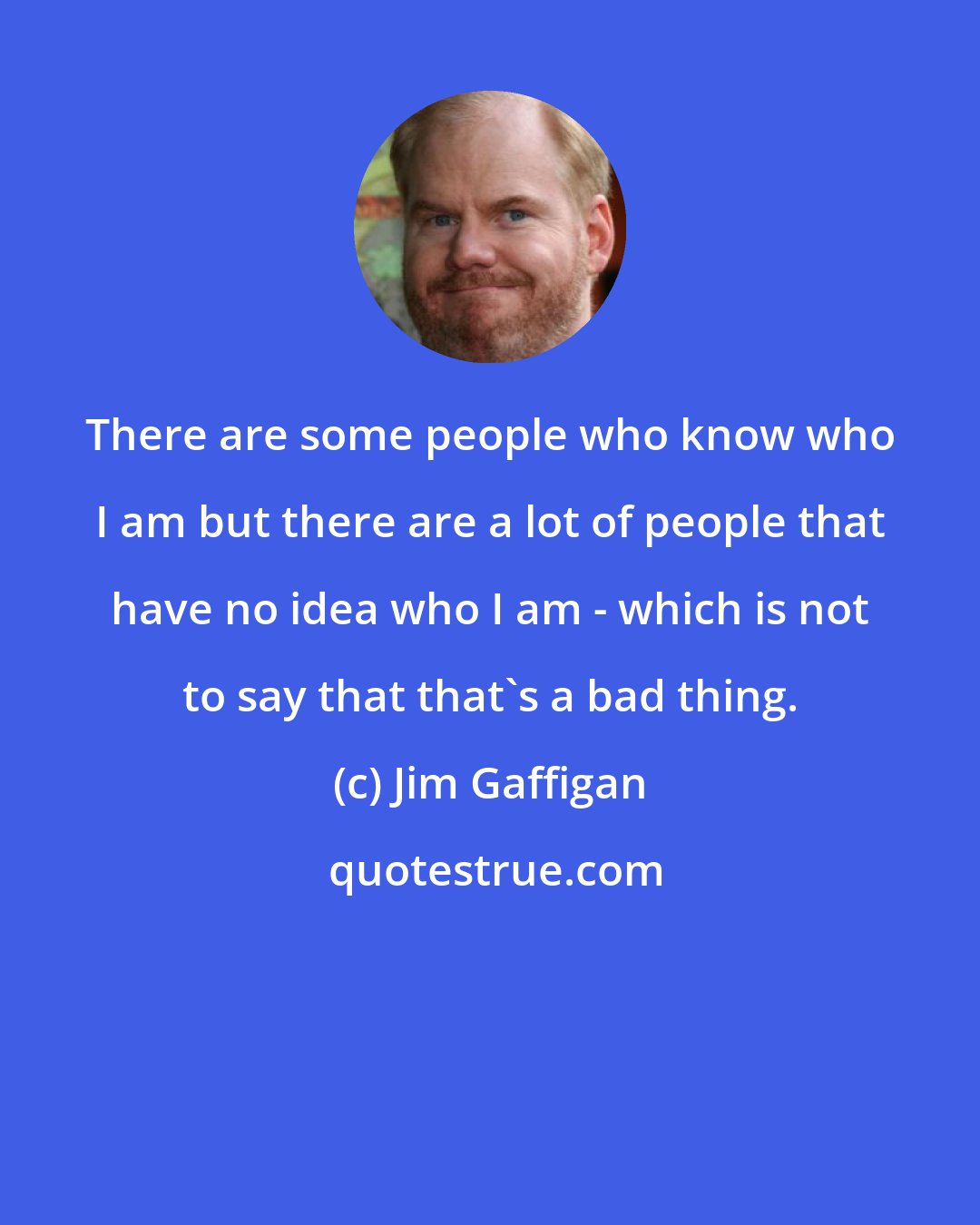 Jim Gaffigan: There are some people who know who I am but there are a lot of people that have no idea who I am - which is not to say that that's a bad thing.