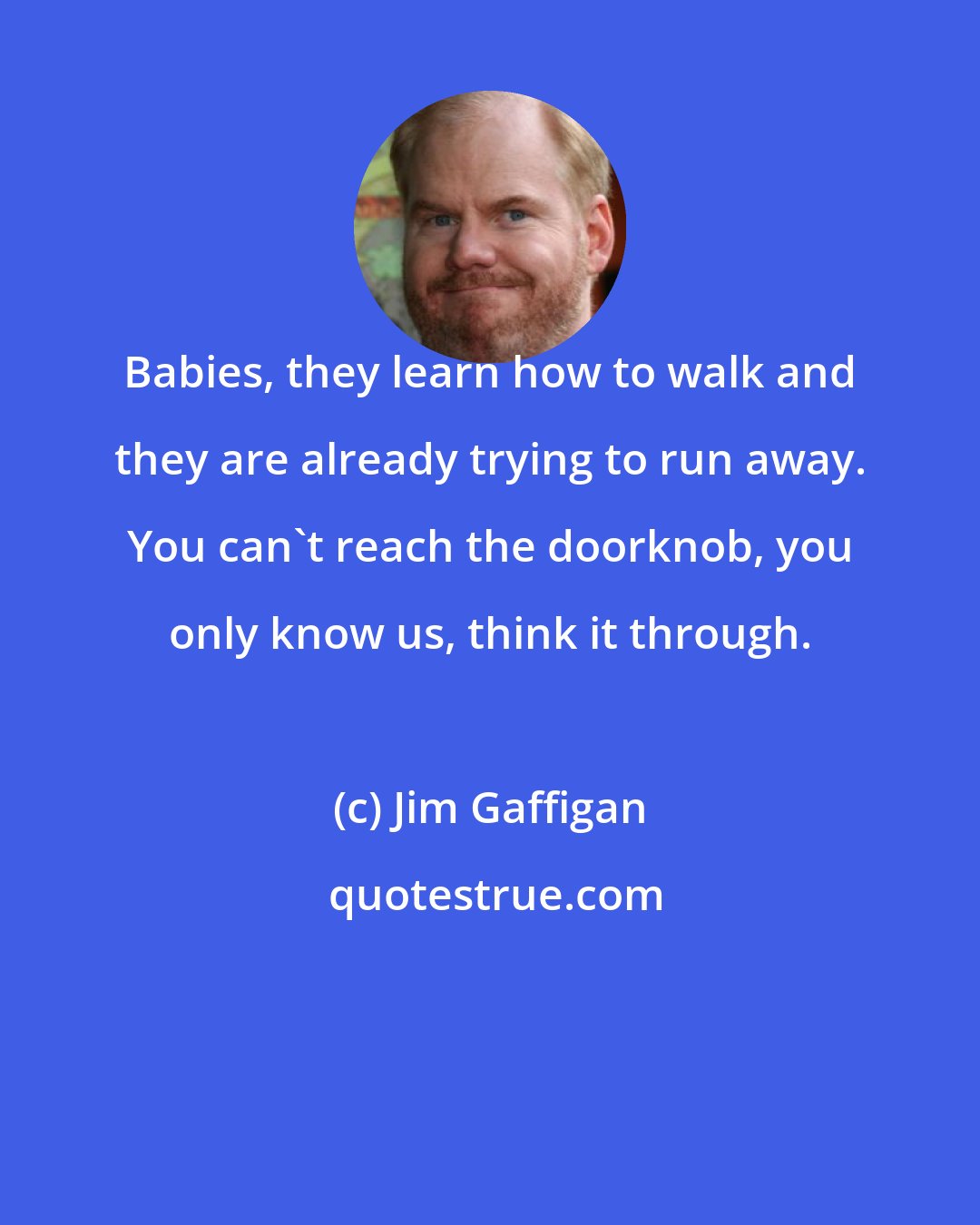 Jim Gaffigan: Babies, they learn how to walk and they are already trying to run away. You can't reach the doorknob, you only know us, think it through.