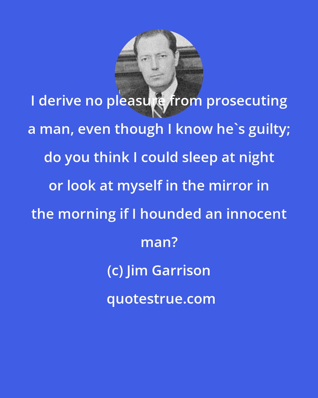 Jim Garrison: I derive no pleasure from prosecuting a man, even though I know he's guilty; do you think I could sleep at night or look at myself in the mirror in the morning if I hounded an innocent man?
