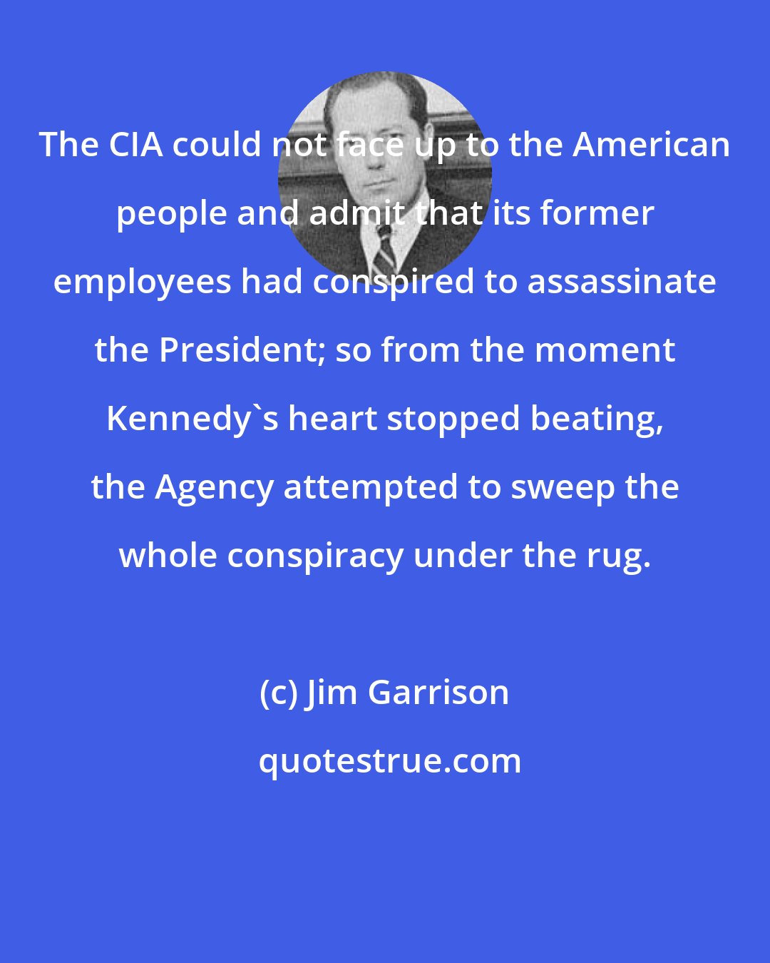 Jim Garrison: The CIA could not face up to the American people and admit that its former employees had conspired to assassinate the President; so from the moment Kennedy's heart stopped beating, the Agency attempted to sweep the whole conspiracy under the rug.
