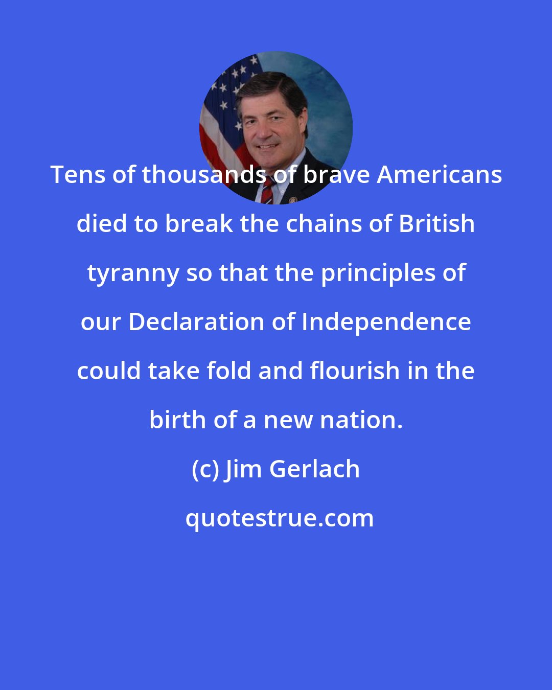 Jim Gerlach: Tens of thousands of brave Americans died to break the chains of British tyranny so that the principles of our Declaration of Independence could take fold and flourish in the birth of a new nation.