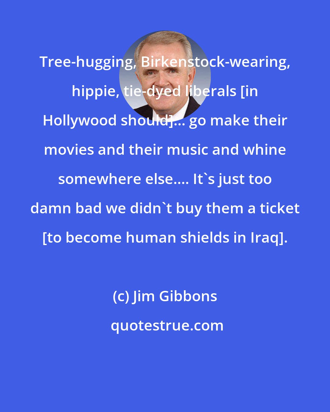 Jim Gibbons: Tree-hugging, Birkenstock-wearing, hippie, tie-dyed liberals [in Hollywood should]... go make their movies and their music and whine somewhere else.... It's just too damn bad we didn't buy them a ticket [to become human shields in Iraq].
