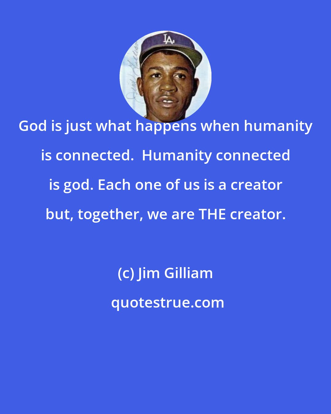 Jim Gilliam: God is just what happens when humanity is connected.  Humanity connected is god. Each one of us is a creator but, together, we are THE creator.