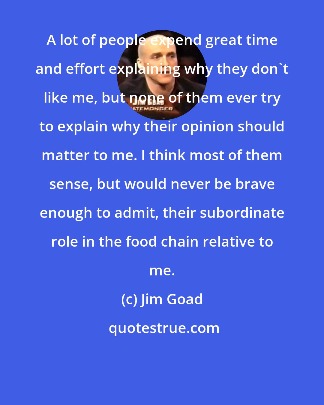 Jim Goad: A lot of people expend great time and effort explaining why they don't like me, but none of them ever try to explain why their opinion should matter to me. I think most of them sense, but would never be brave enough to admit, their subordinate role in the food chain relative to me.