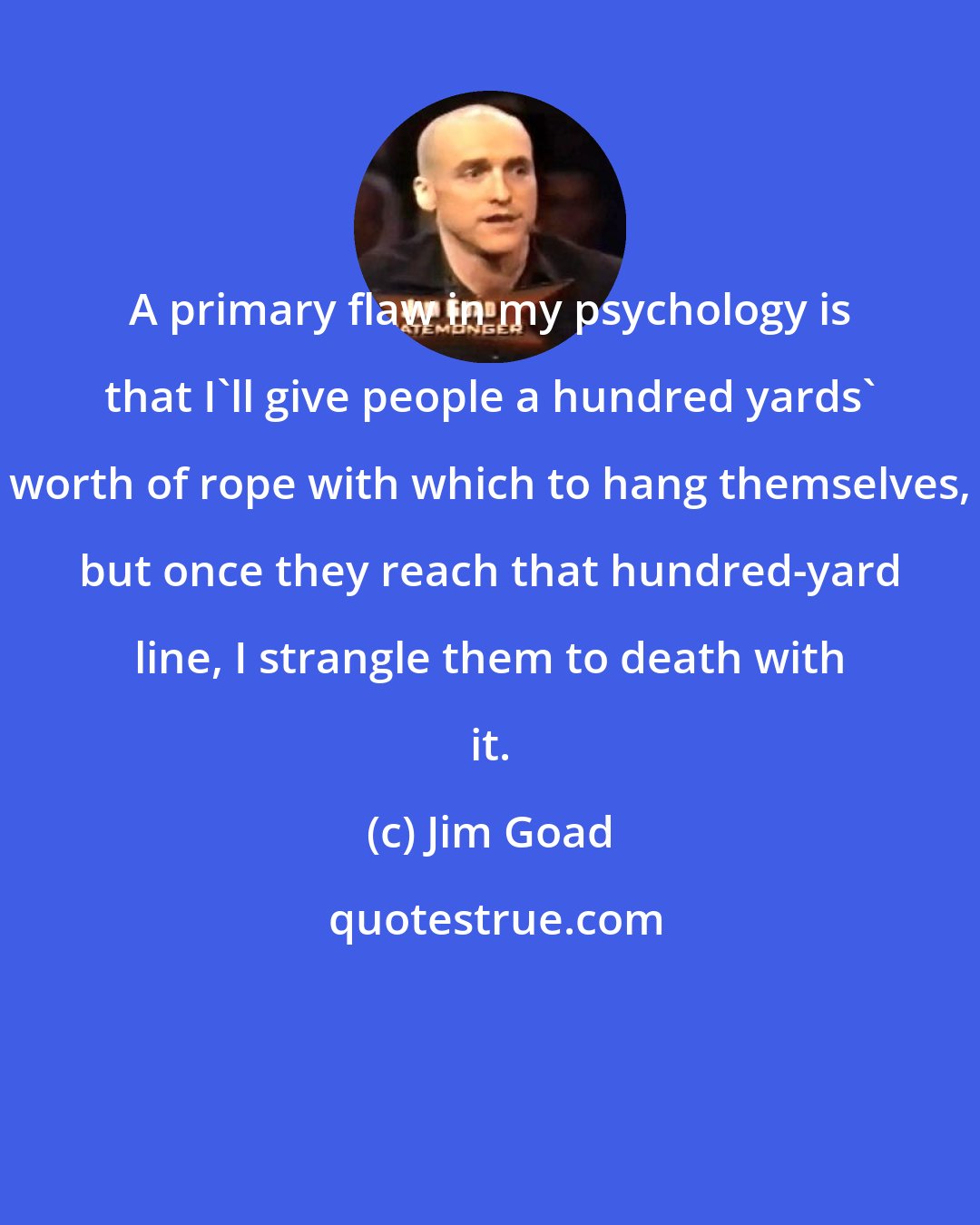 Jim Goad: A primary flaw in my psychology is that I'll give people a hundred yards' worth of rope with which to hang themselves, but once they reach that hundred-yard line, I strangle them to death with it.