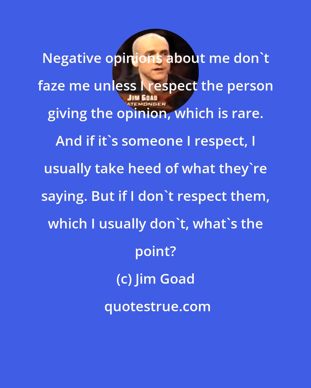 Jim Goad: Negative opinions about me don't faze me unless I respect the person giving the opinion, which is rare. And if it's someone I respect, I usually take heed of what they're saying. But if I don't respect them, which I usually don't, what's the point?