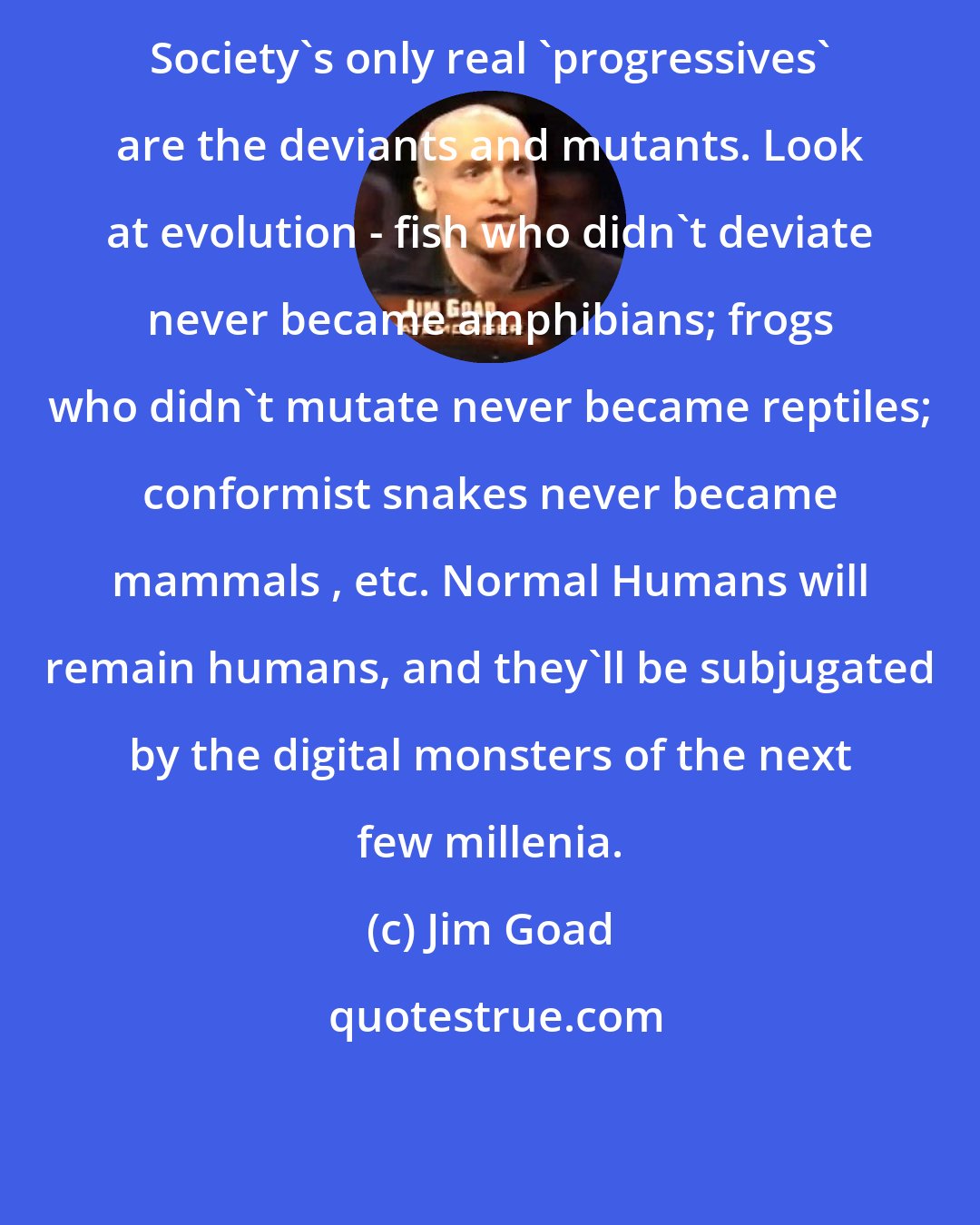 Jim Goad: Society's only real 'progressives' are the deviants and mutants. Look at evolution - fish who didn't deviate never became amphibians; frogs who didn't mutate never became reptiles; conformist snakes never became mammals , etc. Normal Humans will remain humans, and they'll be subjugated by the digital monsters of the next few millenia.