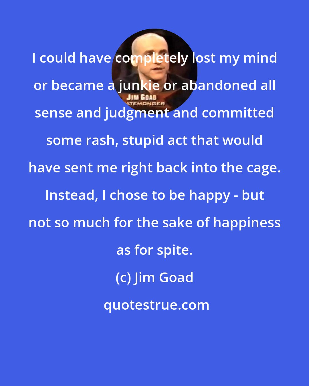 Jim Goad: I could have completely lost my mind or became a junkie or abandoned all sense and judgment and committed some rash, stupid act that would have sent me right back into the cage. Instead, I chose to be happy - but not so much for the sake of happiness as for spite.