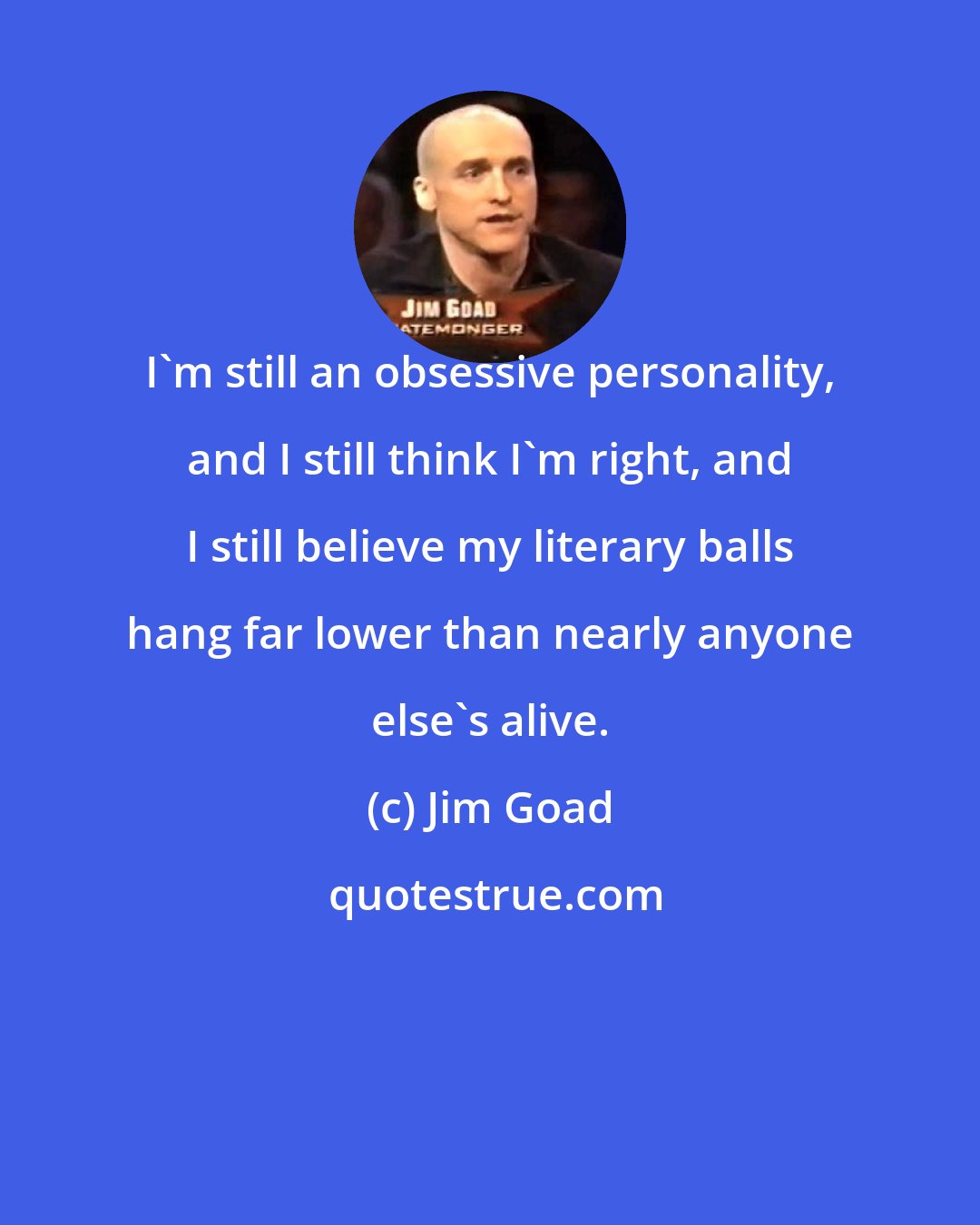 Jim Goad: I'm still an obsessive personality, and I still think I'm right, and I still believe my literary balls hang far lower than nearly anyone else's alive.