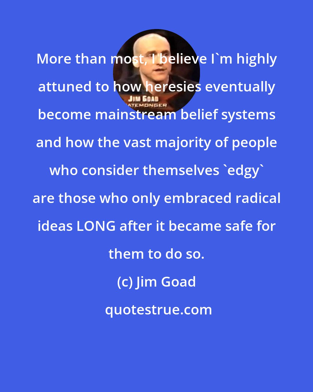 Jim Goad: More than most, I believe I'm highly attuned to how heresies eventually become mainstream belief systems and how the vast majority of people who consider themselves 'edgy' are those who only embraced radical ideas LONG after it became safe for them to do so.