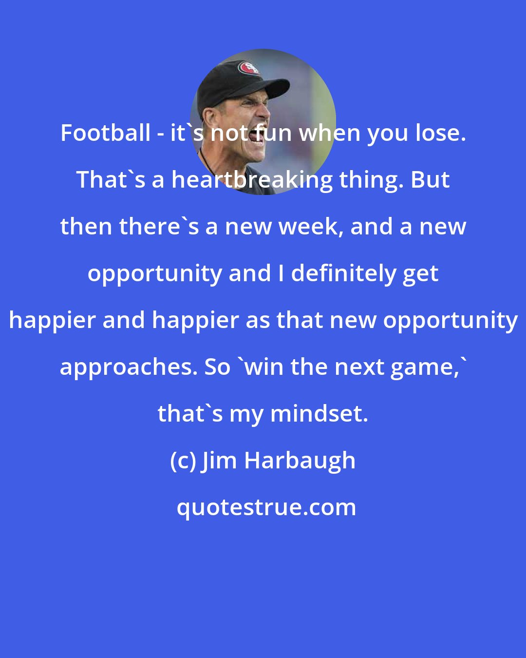 Jim Harbaugh: Football - it's not fun when you lose. That's a heartbreaking thing. But then there's a new week, and a new opportunity and I definitely get happier and happier as that new opportunity approaches. So 'win the next game,' that's my mindset.