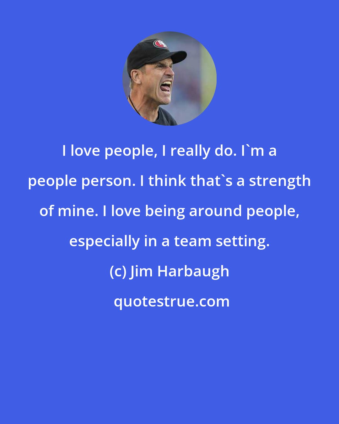 Jim Harbaugh: I love people, I really do. I'm a people person. I think that's a strength of mine. I love being around people, especially in a team setting.