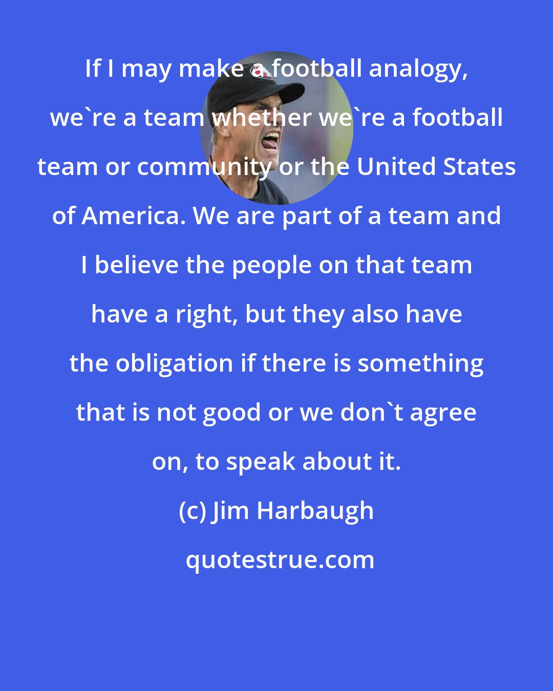 Jim Harbaugh: If I may make a football analogy, we're a team whether we're a football team or community or the United States of America. We are part of a team and I believe the people on that team have a right, but they also have the obligation if there is something that is not good or we don't agree on, to speak about it.