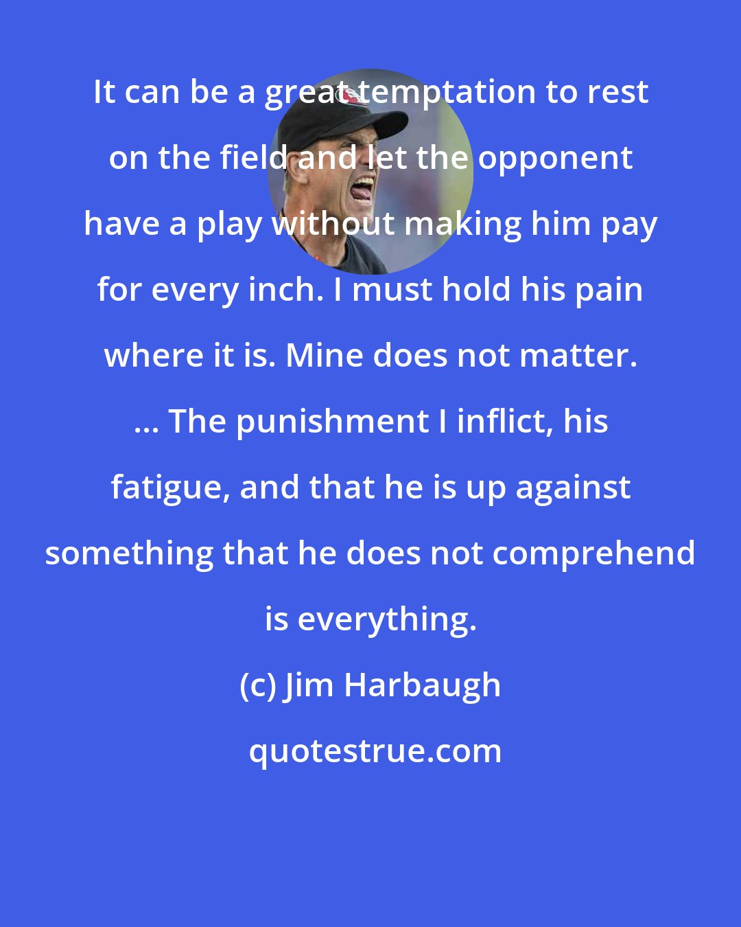 Jim Harbaugh: It can be a great temptation to rest on the field and let the opponent have a play without making him pay for every inch. I must hold his pain where it is. Mine does not matter. ... The punishment I inflict, his fatigue, and that he is up against something that he does not comprehend is everything.