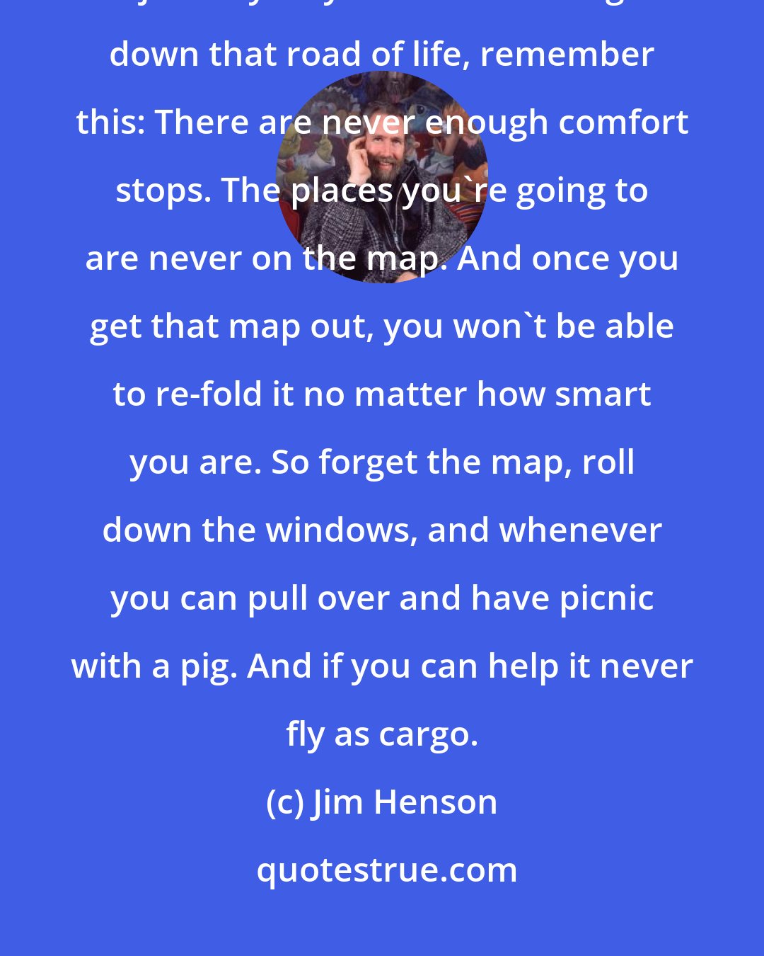 Jim Henson: I really do believe that all of you are at the beginning of a wonderful journey.As you start traveling down that road of life, remember this: There are never enough comfort stops. The places you're going to are never on the map. And once you get that map out, you won't be able to re-fold it no matter how smart you are. So forget the map, roll down the windows, and whenever you can pull over and have picnic with a pig. And if you can help it never fly as cargo.