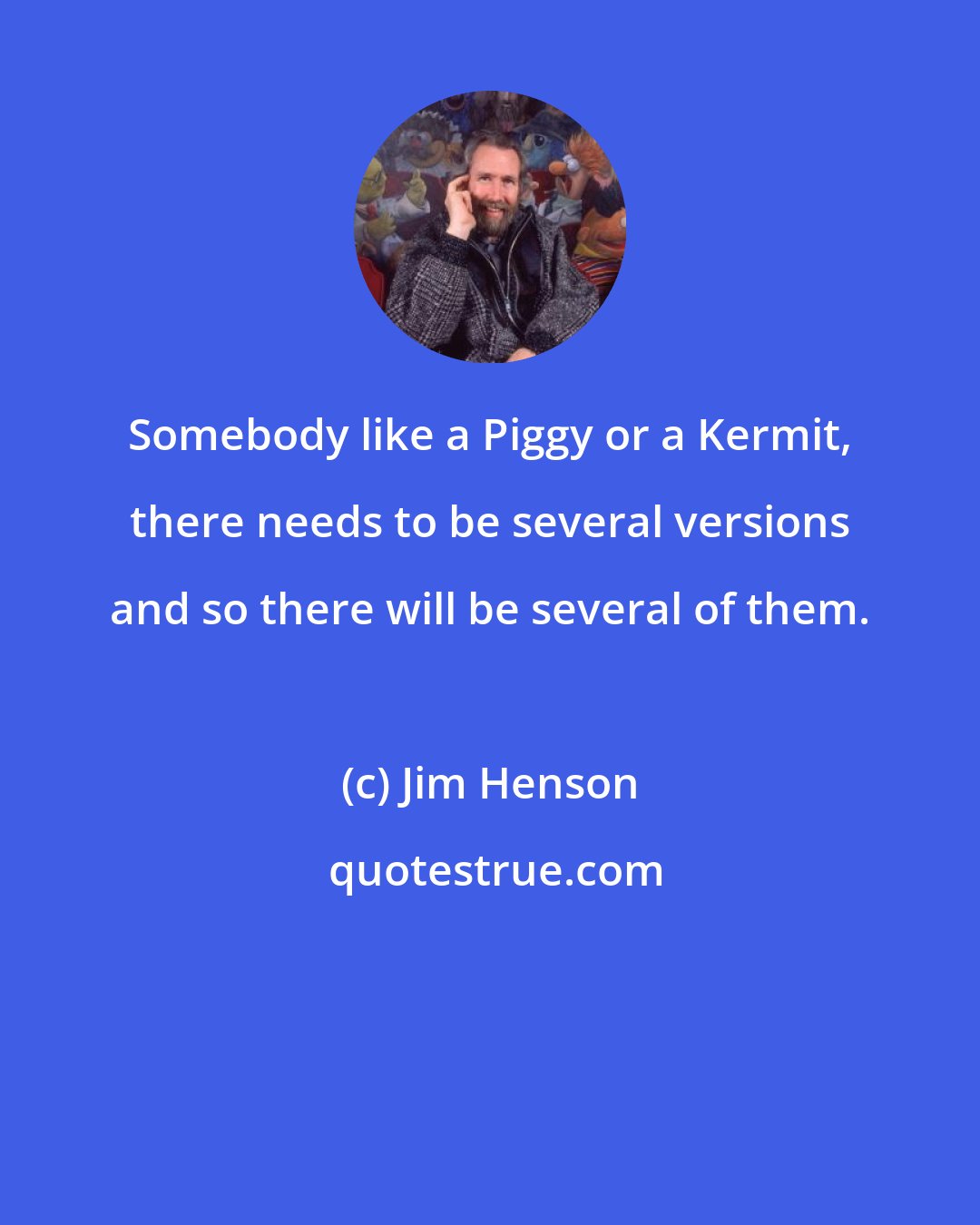 Jim Henson: Somebody like a Piggy or a Kermit, there needs to be several versions and so there will be several of them.