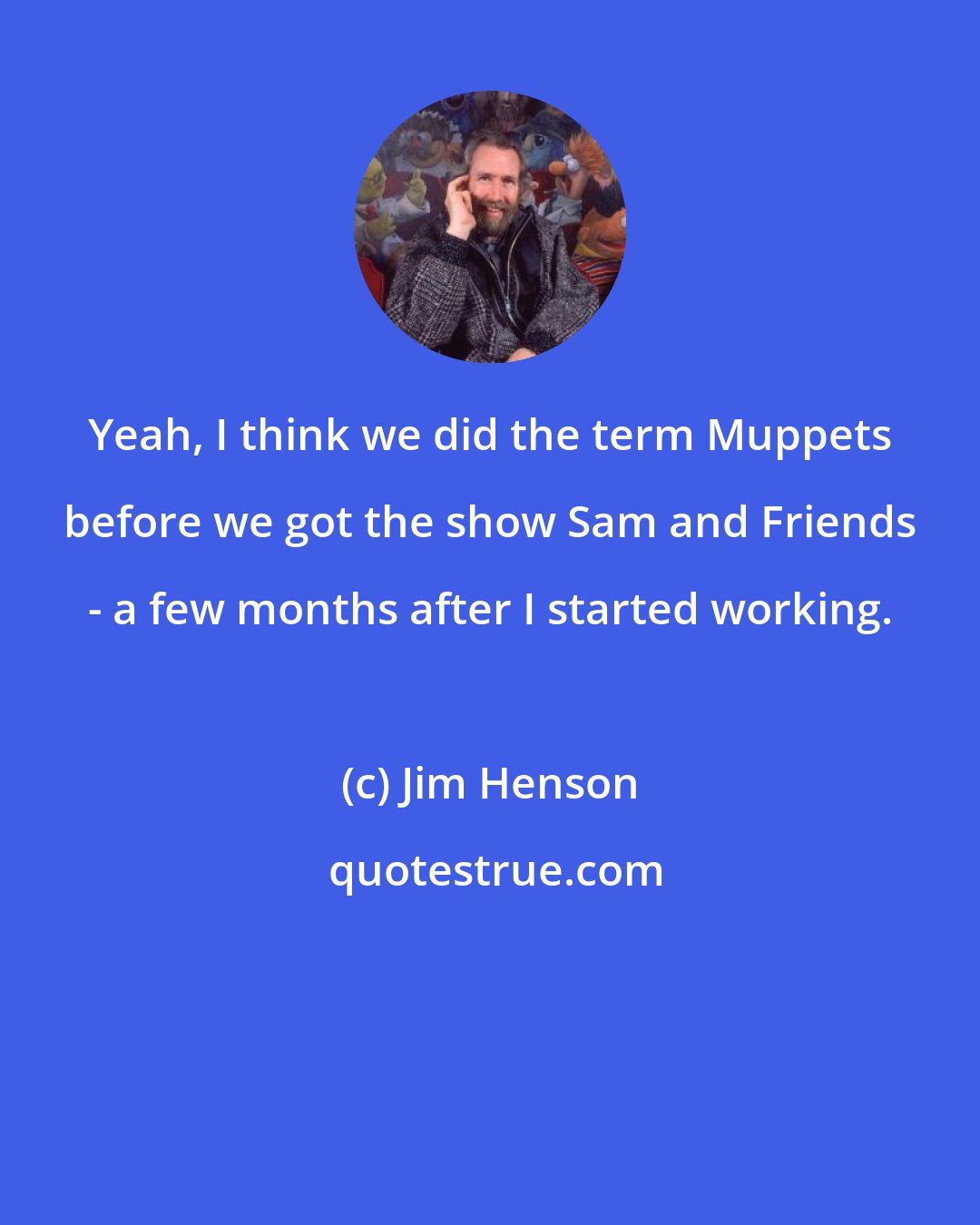 Jim Henson: Yeah, I think we did the term Muppets before we got the show Sam and Friends - a few months after I started working.
