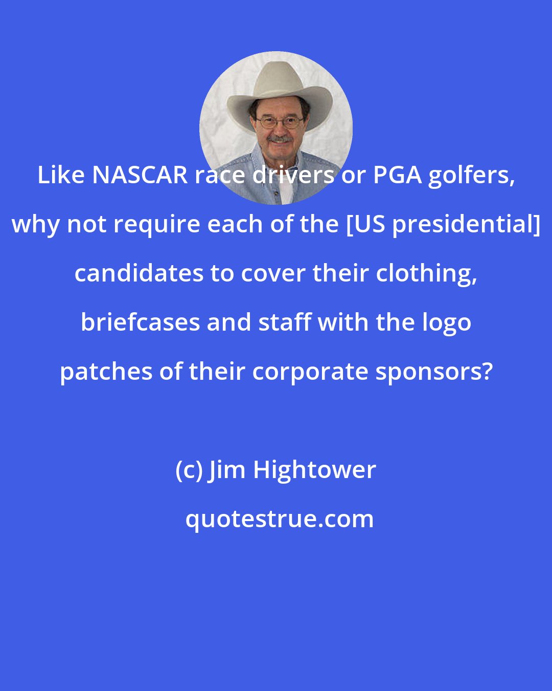 Jim Hightower: Like NASCAR race drivers or PGA golfers, why not require each of the [US presidential] candidates to cover their clothing, briefcases and staff with the logo patches of their corporate sponsors?