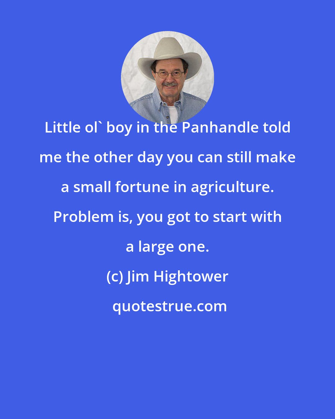 Jim Hightower: Little ol' boy in the Panhandle told me the other day you can still make a small fortune in agriculture. Problem is, you got to start with a large one.