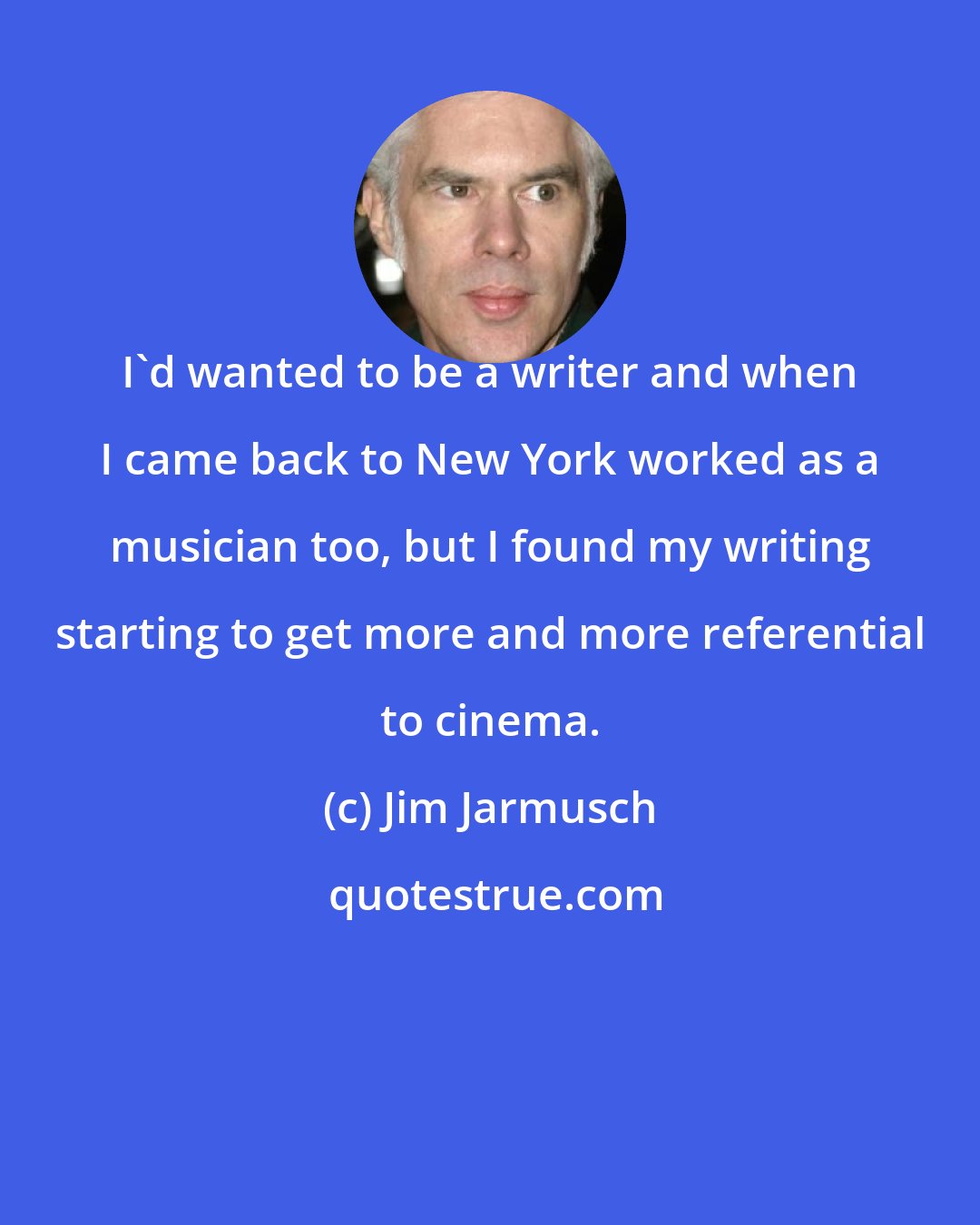 Jim Jarmusch: I'd wanted to be a writer and when I came back to New York worked as a musician too, but I found my writing starting to get more and more referential to cinema.