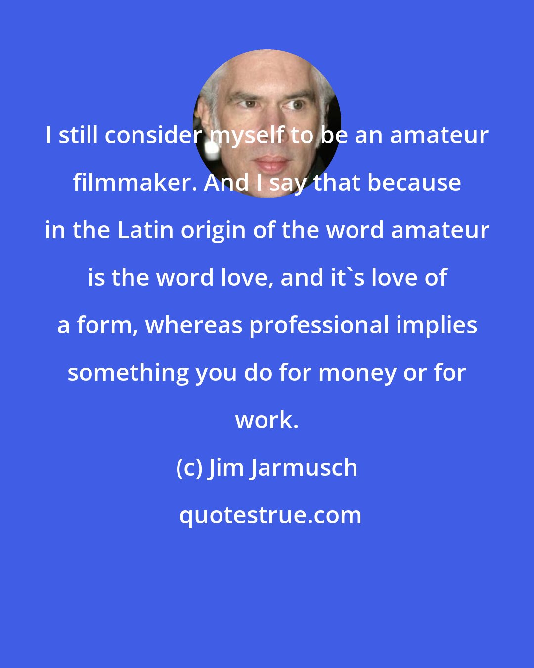 Jim Jarmusch: I still consider myself to be an amateur filmmaker. And I say that because in the Latin origin of the word amateur is the word love, and it's love of a form, whereas professional implies something you do for money or for work.