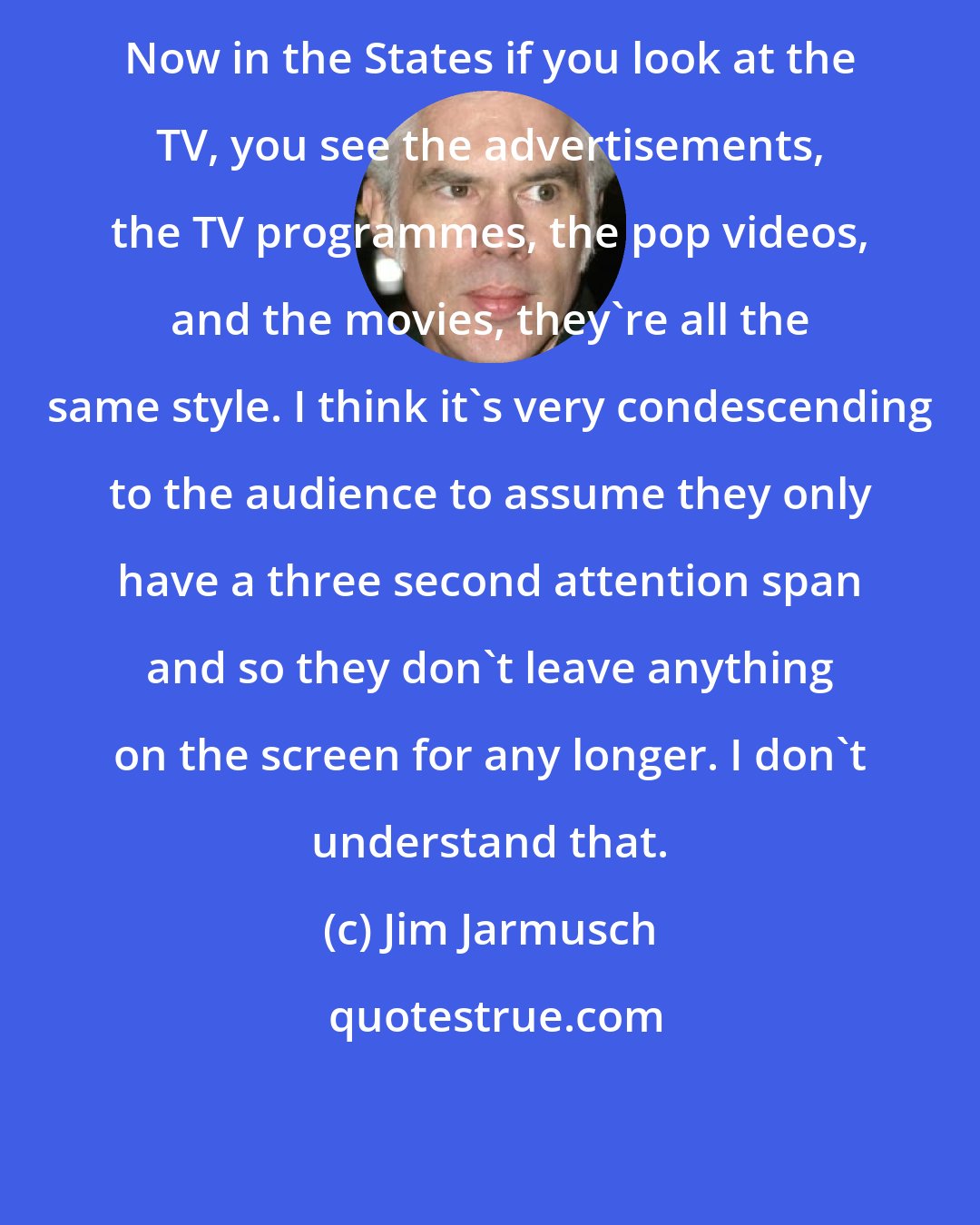 Jim Jarmusch: Now in the States if you look at the TV, you see the advertisements, the TV programmes, the pop videos, and the movies, they're all the same style. I think it's very condescending to the audience to assume they only have a three second attention span and so they don't leave anything on the screen for any longer. I don't understand that.