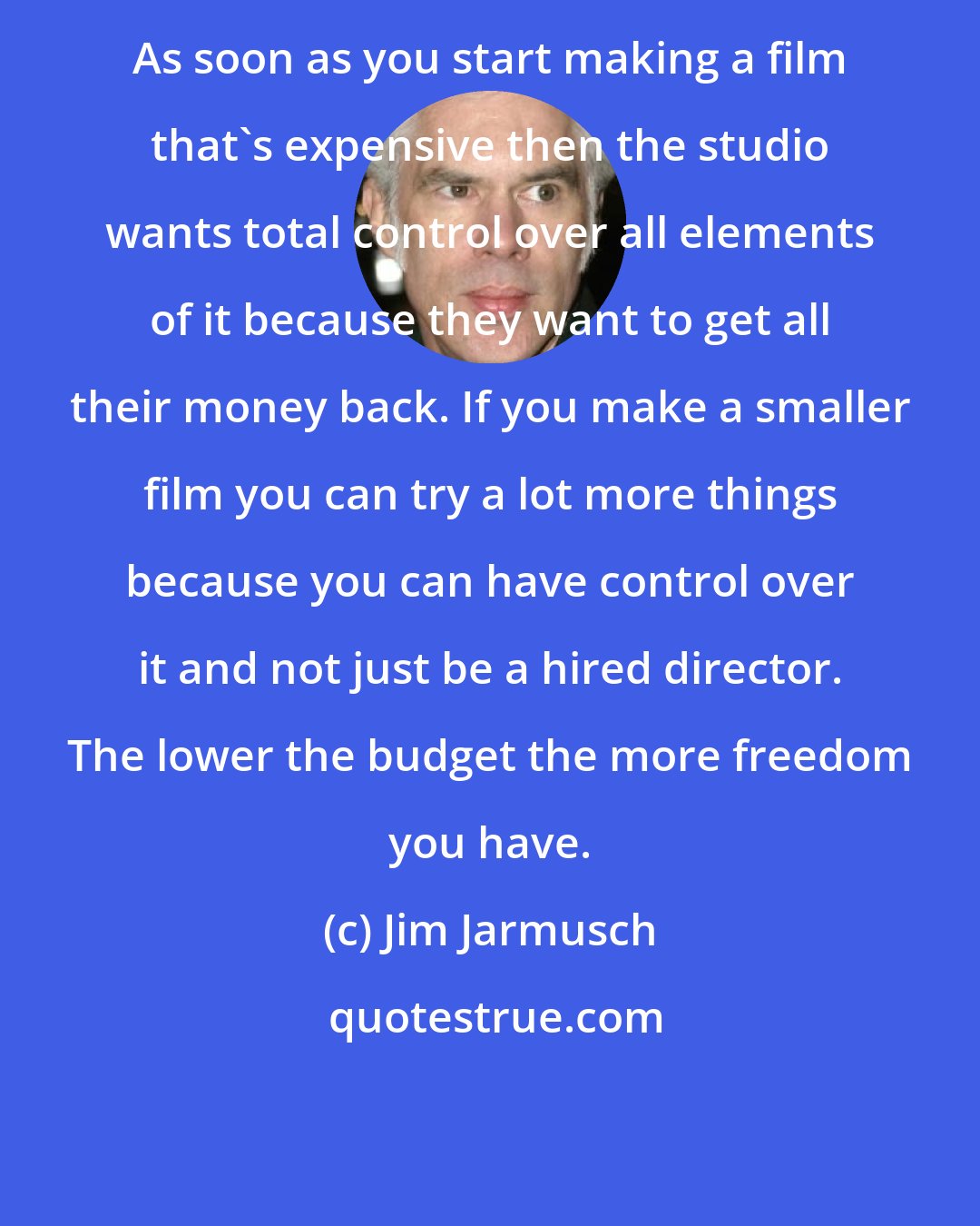 Jim Jarmusch: As soon as you start making a film that's expensive then the studio wants total control over all elements of it because they want to get all their money back. If you make a smaller film you can try a lot more things because you can have control over it and not just be a hired director. The lower the budget the more freedom you have.