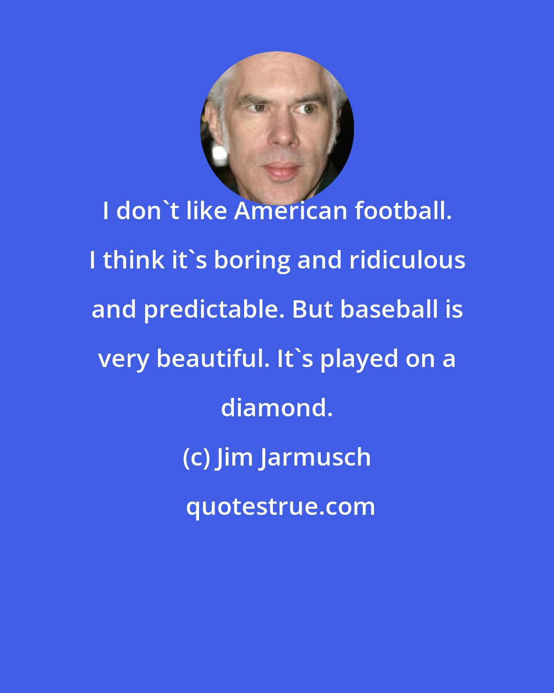 Jim Jarmusch: I don't like American football. I think it's boring and ridiculous and predictable. But baseball is very beautiful. It's played on a diamond.