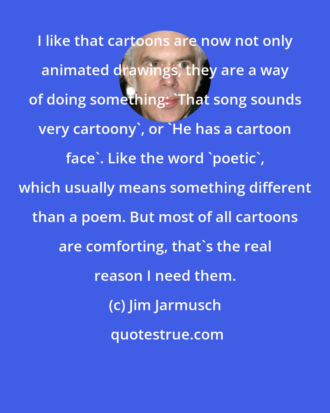 Jim Jarmusch: I like that cartoons are now not only animated drawings, they are a way of doing something: 'That song sounds very cartoony', or 'He has a cartoon face'. Like the word 'poetic', which usually means something different than a poem. But most of all cartoons are comforting, that's the real reason I need them.