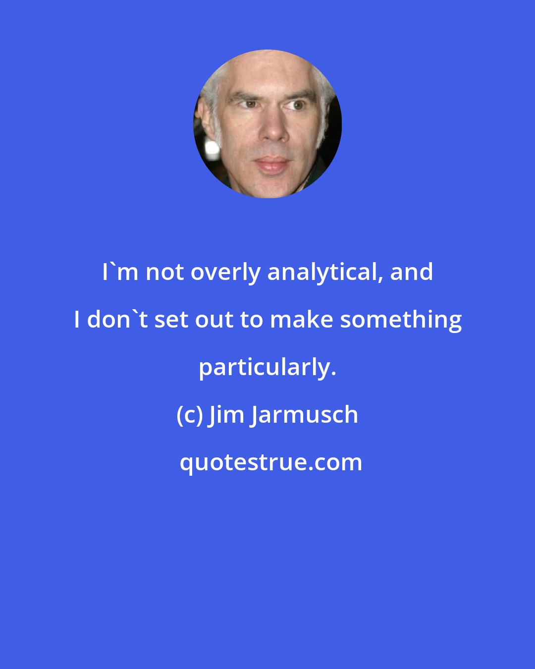 Jim Jarmusch: I'm not overly analytical, and I don't set out to make something particularly.