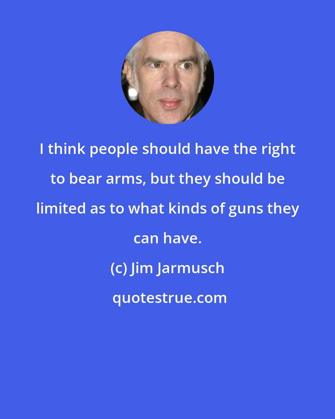 Jim Jarmusch: I think people should have the right to bear arms, but they should be limited as to what kinds of guns they can have.