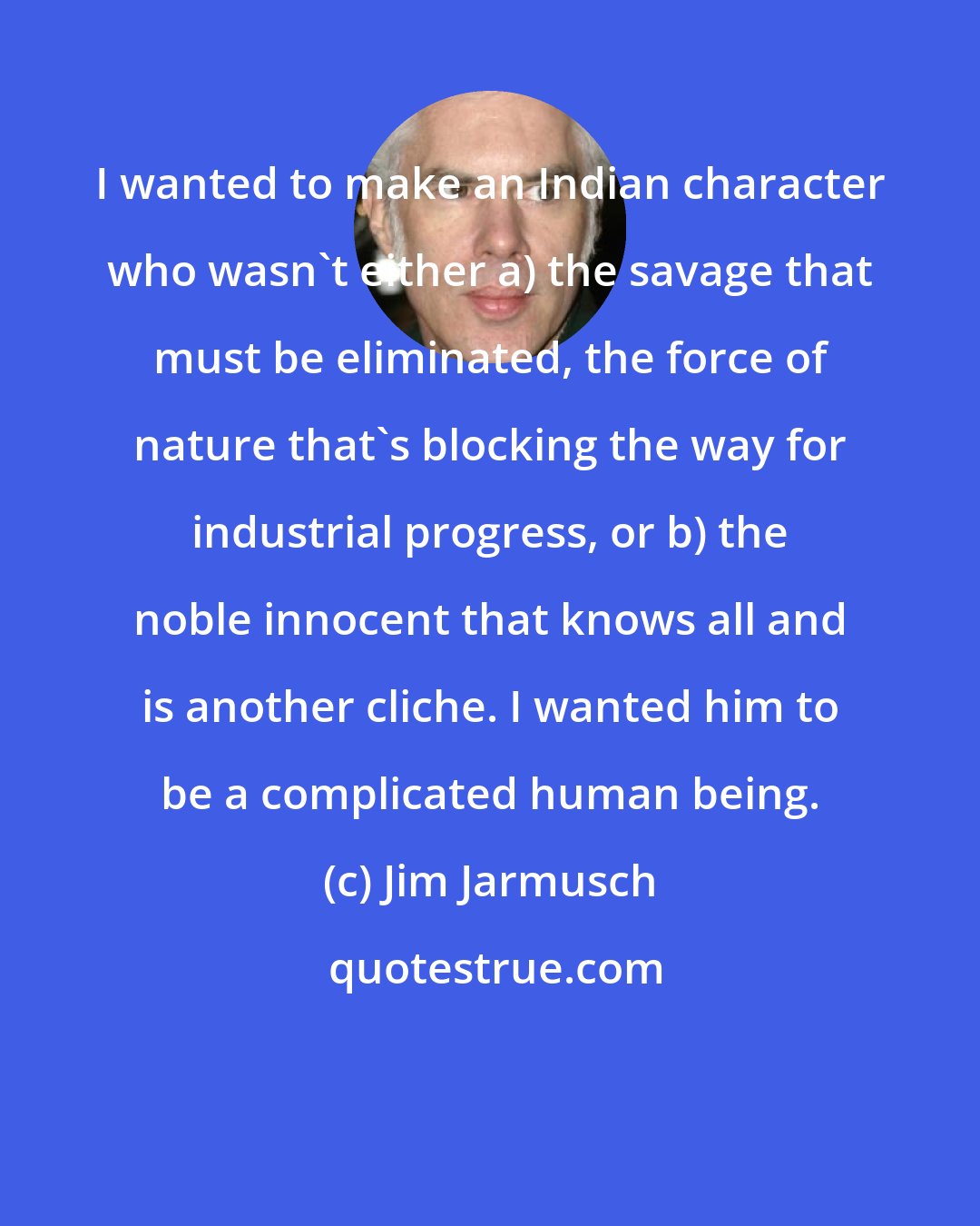 Jim Jarmusch: I wanted to make an Indian character who wasn't either a) the savage that must be eliminated, the force of nature that's blocking the way for industrial progress, or b) the noble innocent that knows all and is another cliche. I wanted him to be a complicated human being.