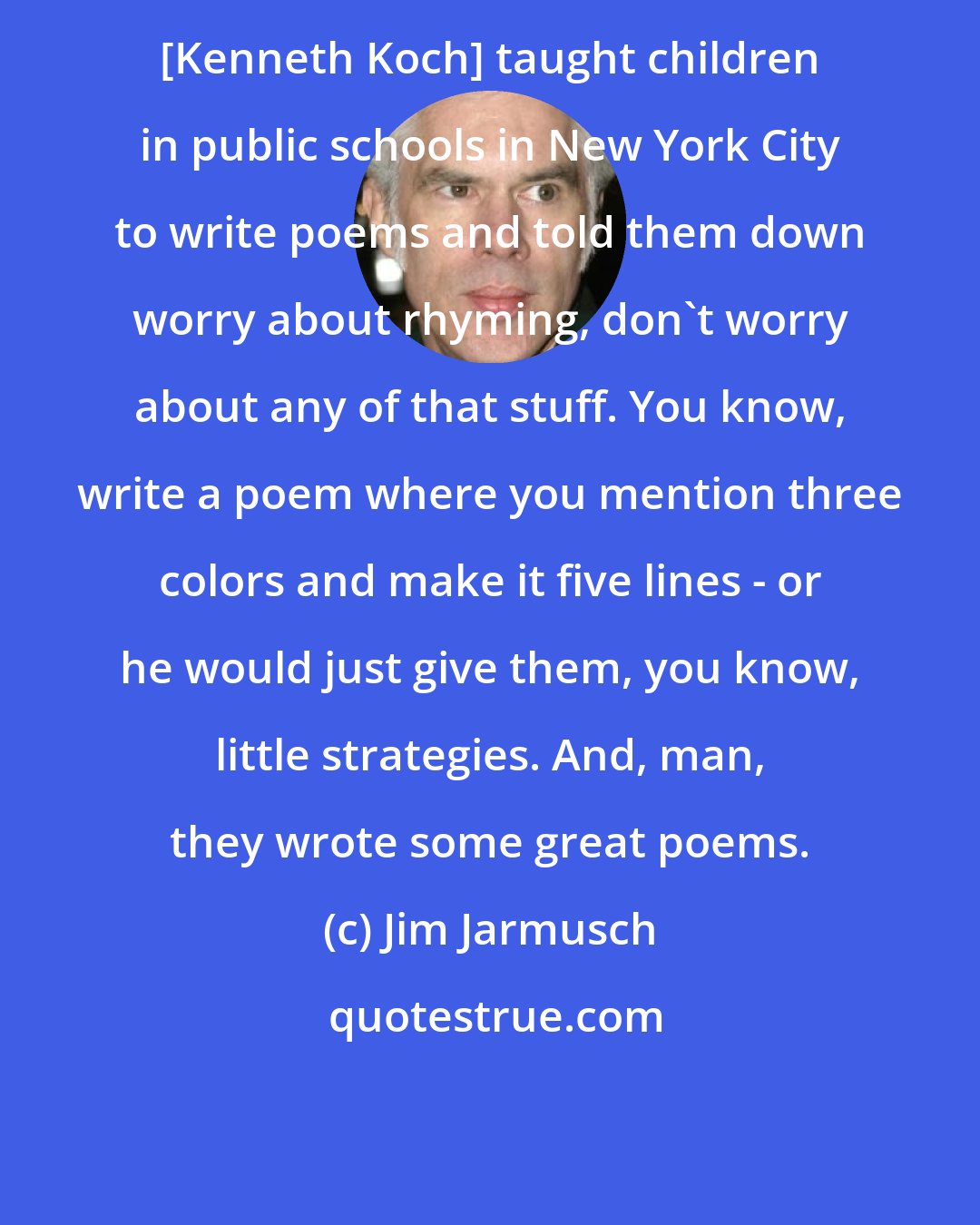 Jim Jarmusch: [Kenneth Koch] taught children in public schools in New York City to write poems and told them down worry about rhyming, don't worry about any of that stuff. You know, write a poem where you mention three colors and make it five lines - or he would just give them, you know, little strategies. And, man, they wrote some great poems.