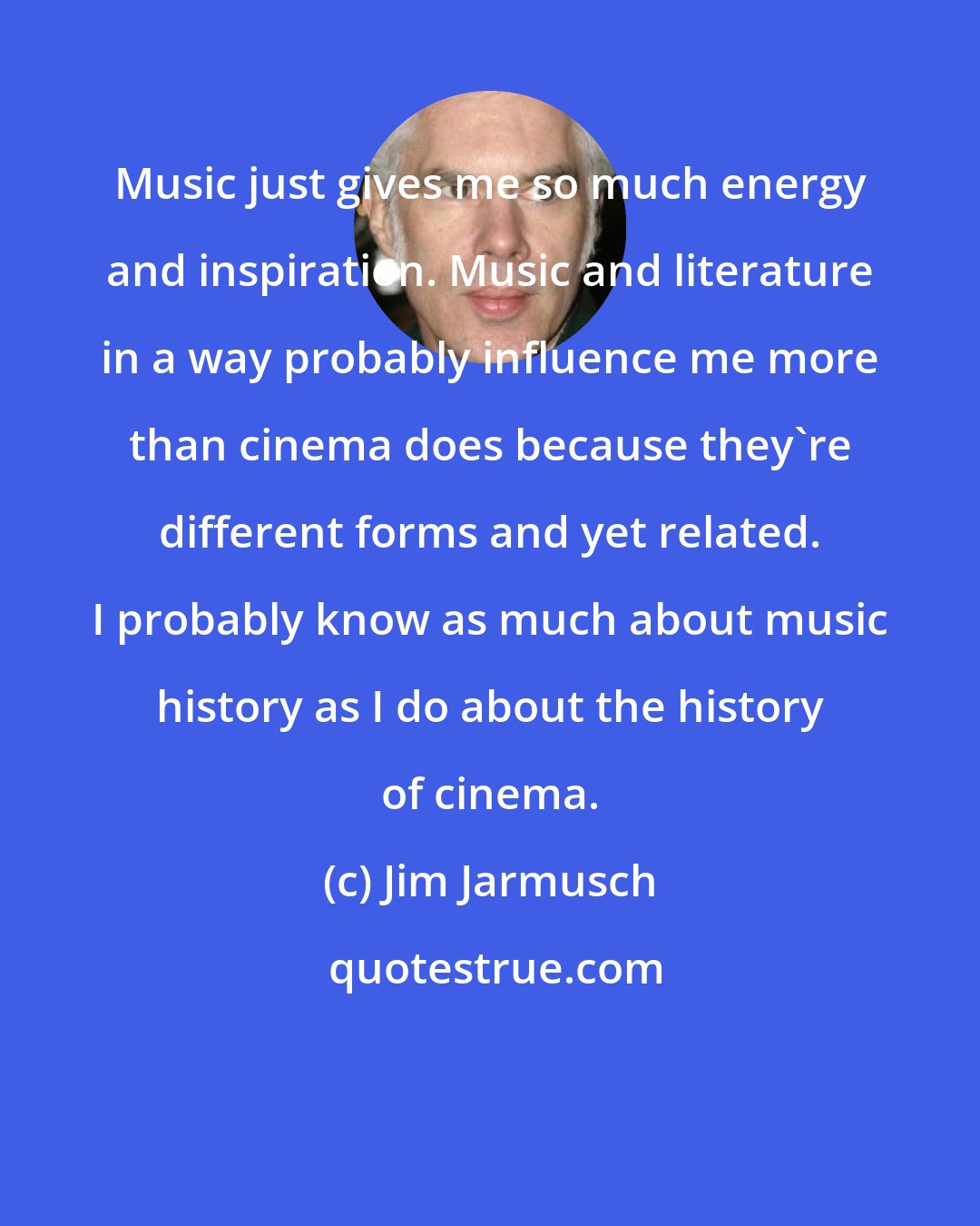 Jim Jarmusch: Music just gives me so much energy and inspiration. Music and literature in a way probably influence me more than cinema does because they're different forms and yet related. I probably know as much about music history as I do about the history of cinema.